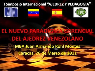 .
I Simposio Internacional “AJEDREZ Y PEDAGOGIA”
EL NUEVO PARADIGMA GERENCIAL
DEL AJEDREZ VENEZOLANO
MBA Juan Armando Röhl Montes
Caracas, 26 de Marzo de 2011
 