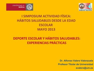 DEPORTE ESCOLAR Y HÁBITOS SALUDABLES:
EXPERIENCIAS PRÁCTICAS
I SIMPOSIUM ACTIVIDAD FÍSICA:
HÁBITOS SALUDABLES DESDE LA EDAD
ESCOLAR
MAYO 2013
Dr. Alfonso Valero Valenzuela
Profesor Titular de Universidad
avalero@um.es
 