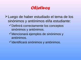 Objetivos
Luego de haber estudiado el tema de los
sinónimos y antónimos el/la estudiante:
Definirá correctamente los conceptos
sinónimos y antónimos.
Mencionará ejemplos de sinónimos y
antónimos.
Identificará sinónimos y antónimos.
 