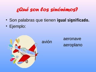 ¿Qué son los sinónimos?
• Son palabras que tienen igual significado.
• Ejemplo:
aeronave
aeroplano
avión
 