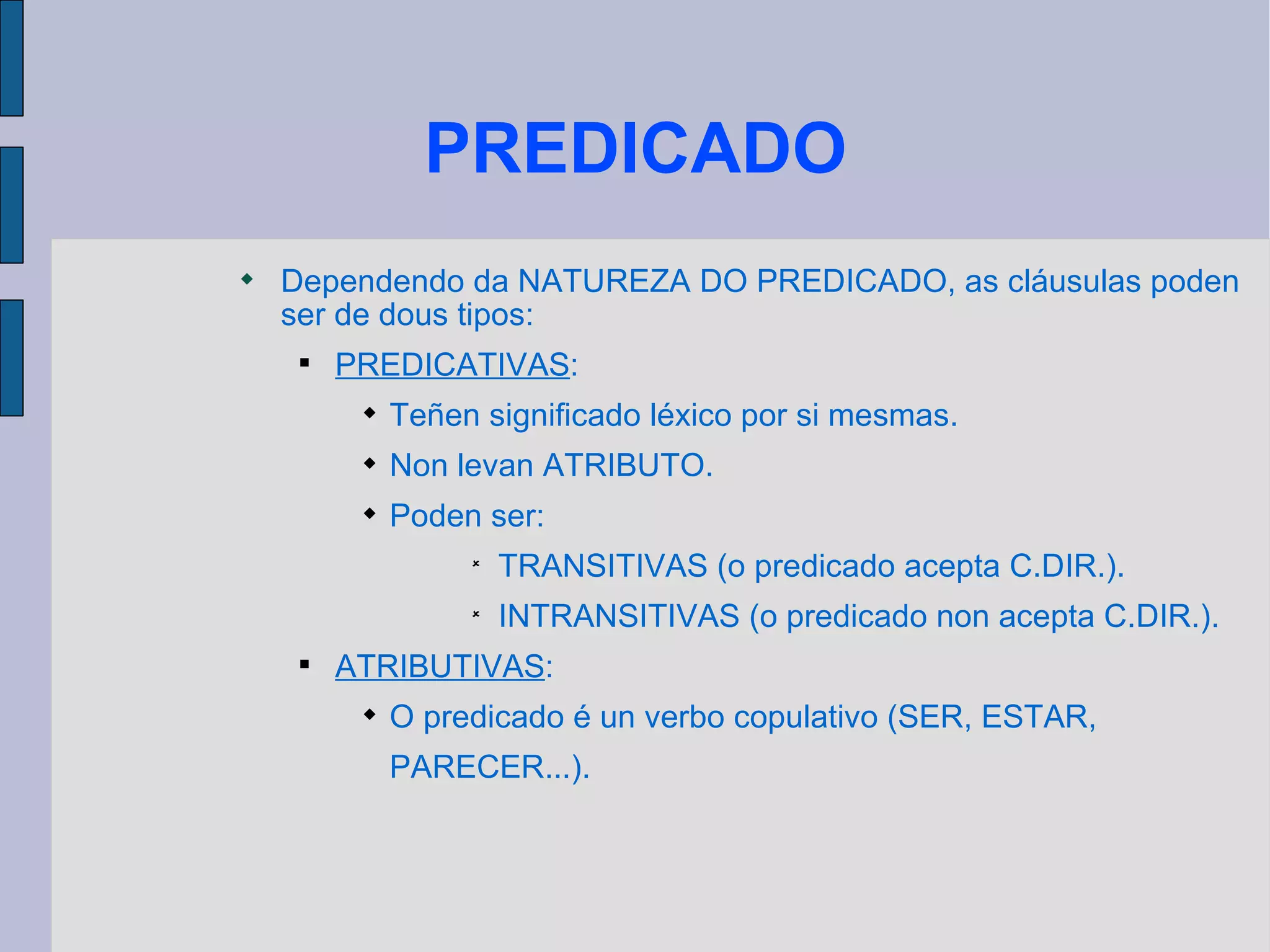 PREDICADO Dependendo da NATUREZA DO PREDICADO, as cláusulas poden ser de dous tipos: PREDICATIVAS : Teñen significado léxico por si mesmas. Non levan ATRIBUTO. Poden ser: TRANSITIVAS (o predicado acepta C.DIR.). INTRANSITIVAS (o predicado non acepta C.DIR.). ATRIBUTIVAS : O predicado é un verbo copulativo (SER, ESTAR, PARECER...).  