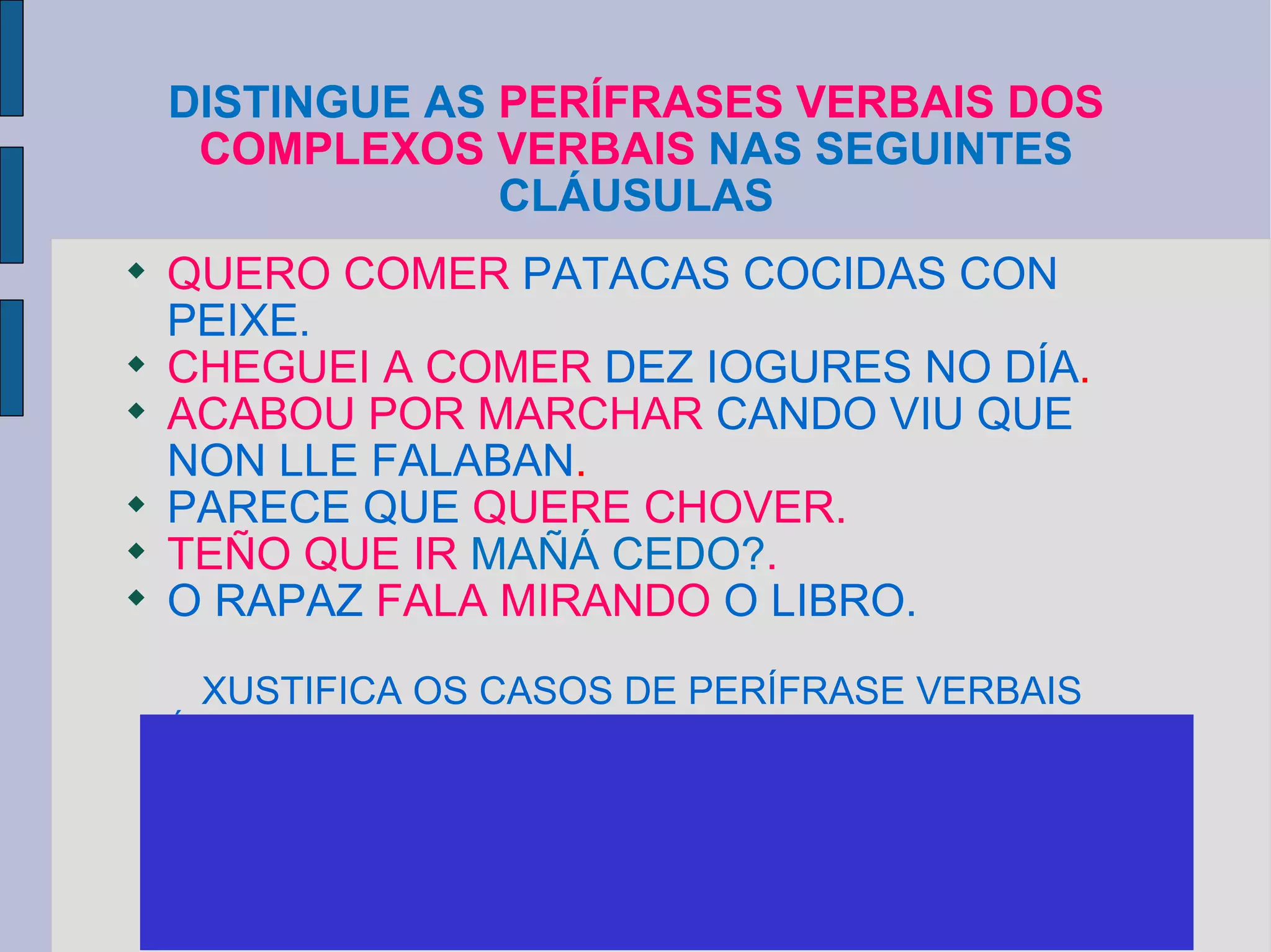 DISTINGUE AS  PERÍFRASES VERBAIS DOS COMPLEXOS VERBAIS  NAS SEGUINTES CLÁUSULAS QUERO COMER  PATACAS COCIDAS CON PEIXE. CHEGUEI A COMER  DEZ IOGURES NO DÍA . ACABOU POR MARCHAR  CANDO VIU QUE NON LLE FALABAN . PARECE QUE  QUERE CHOVER. TEÑO QUE IR  MAÑÁ CEDO? . O RAPAZ  FALA MIRANDO  O LIBRO. XUSTIFICA OS CASOS DE PERÍFRASE VERBAIS Ámbolos dous verbos presentan unha significación conxunta.En  cheguei a comer  o verbo chegar non ten significado de aproximarse; en  acabou por marchar  o verbo acabar non ten significado de concluír; en  quere chover  o verbo querer non ten significado de desexar. En  teño que ir  o verbo ter non implica posesión. 
