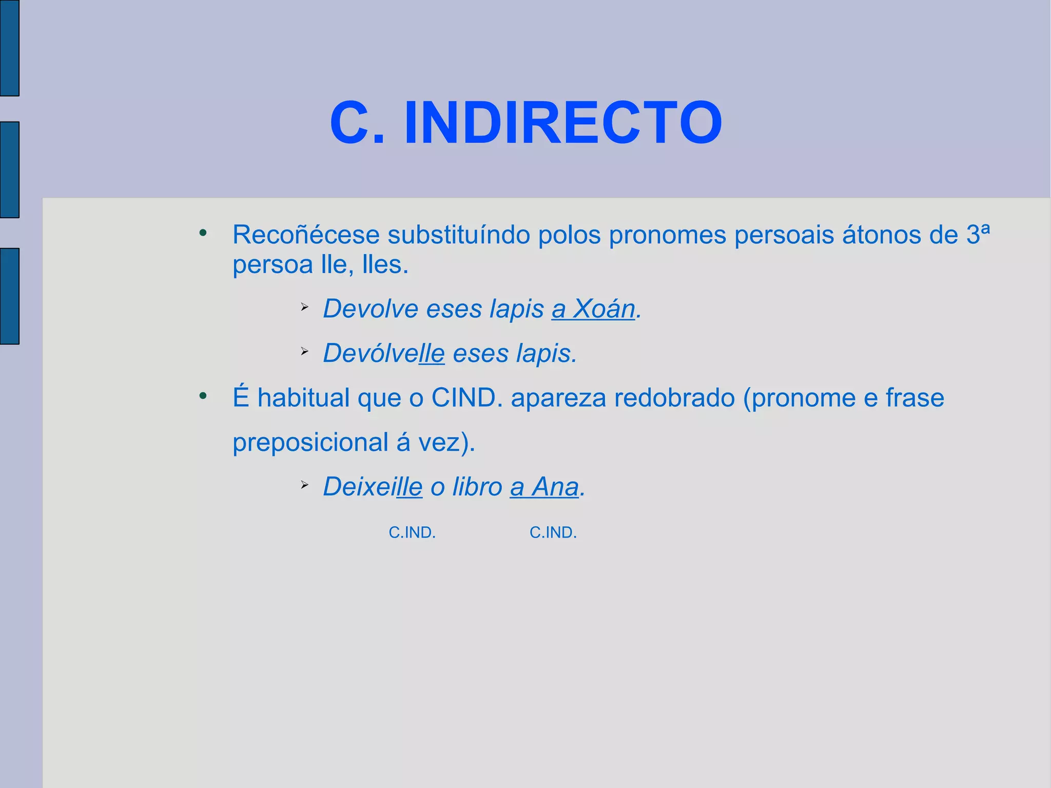 C. INDIRECTO Recoñécese substituíndo polos pronomes persoais átonos de 3ª persoa lle, lles. Devolve eses lapis  a Xoán . Devólve lle  eses lapis. É habitual que o CIND. apareza redobrado (pronome e frase preposicional á vez). Deixei lle  o libro  a Ana . C.IND.  C.IND. 