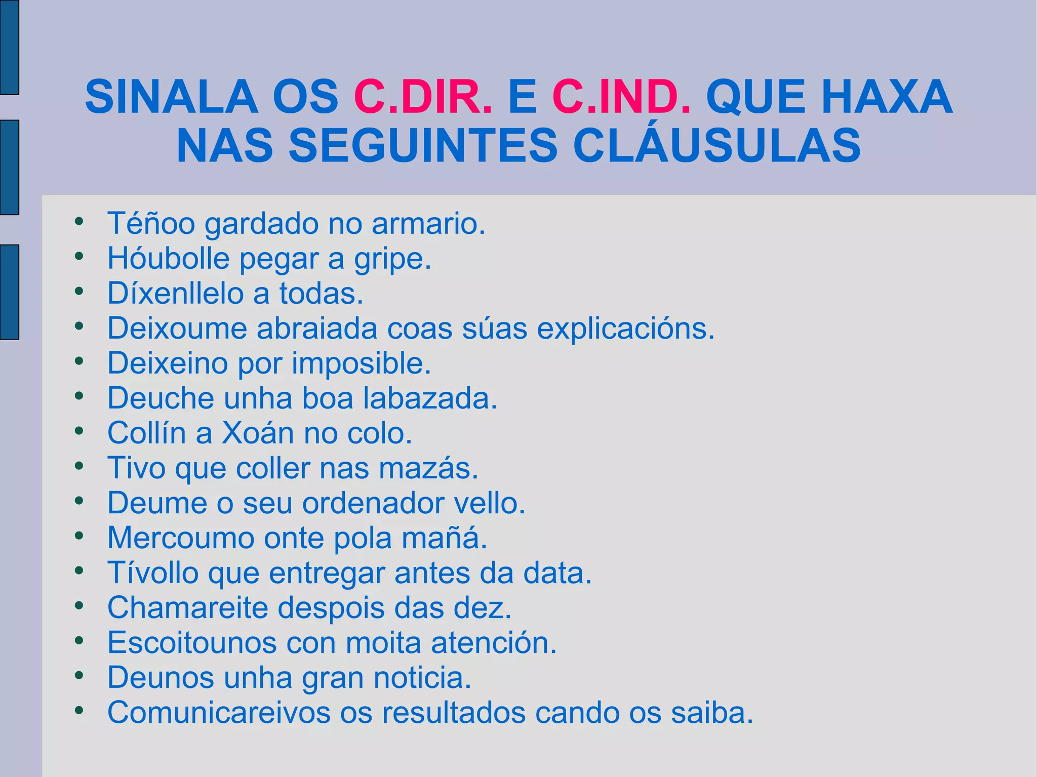 SINALA OS  C.DIR.  E  C.IND.  QUE HAXA NAS SEGUINTES CLÁUSULAS Téñoo gardado no armario. Hóubolle pegar a gripe. Díxenllelo a todas. Deixoume abraiada coas súas explicacións. Deixeino por imposible. Deuche unha boa labazada. Collín a Xoán no colo. Tivo que coller nas mazás. Deume o seu ordenador vello. Mercoumo onte pola mañá. Tívollo que entregar antes da data. Chamareite despois das dez. Escoitounos con moita atención. Deunos unha gran noticia. Comunicareivos os resultados cando os saiba. 