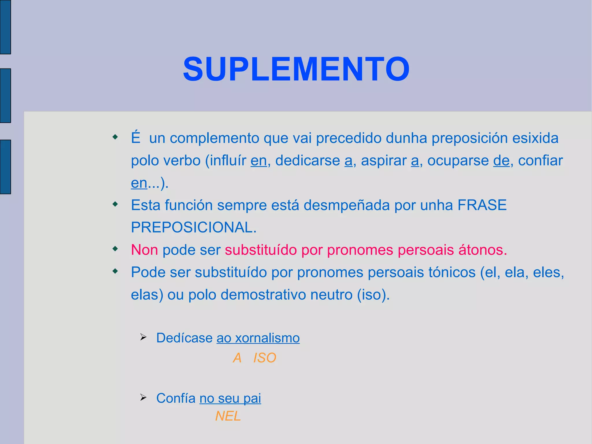 SUPLEMENTO É  un complemento que vai precedido dunha preposición esixida polo verbo (influír  en , dedicarse  a , aspirar  a , ocuparse  de , confiar  en ...). Esta función sempre está desmpeñada por unha FRASE PREPOSICIONAL. Non  pode ser  substituído por pronomes persoais átonos. Pode ser substituído por pronomes persoais tónicos (el, ela, eles, elas) ou polo demostrativo neutro (iso). Dedícase  ao xornalismo Confía   no seu pai A  ISO NEL 