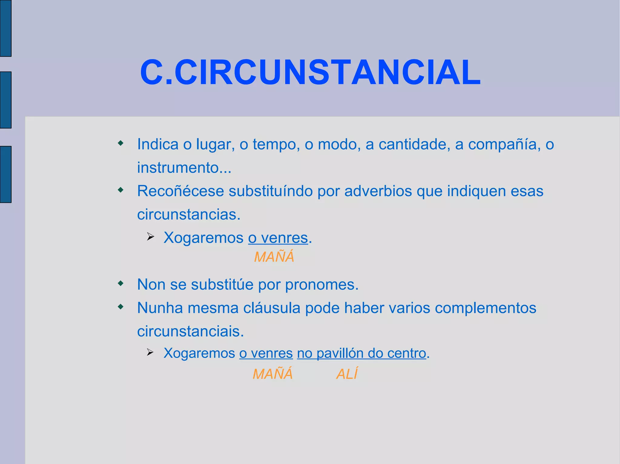 C.CIRCUNSTANCIAL Indica o lugar, o tempo, o modo, a cantidade, a compañía, o instrumento... Recoñécese substituíndo por adverbios que indiquen esas circunstancias. Xogaremos  o venres . Non se substitúe por pronomes. Nunha mesma cláusula pode haber varios complementos circunstanciais. Xogaremos  o venres   no pavillón do centro . MAÑÁ  ALÍ MAÑÁ 