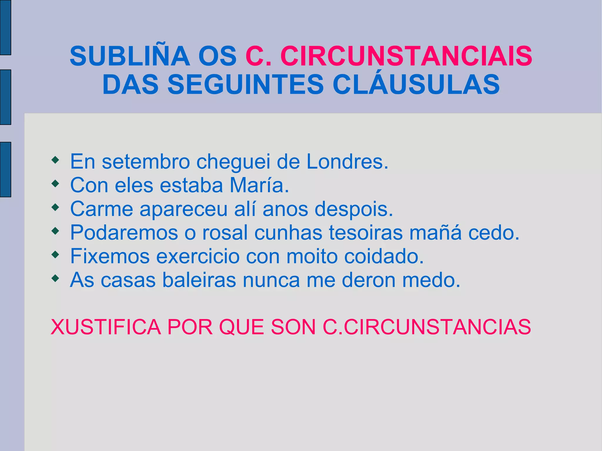 SUBLIÑA OS  C. CIRCUNSTANCIAIS  DAS SEGUINTES CLÁUSULAS En setembro cheguei de Londres. Con eles estaba María. Carme apareceu alí anos despois. Podaremos o rosal cunhas tesoiras mañá cedo. Fixemos exercicio con moito coidado. As casas baleiras nunca me deron medo. XUSTIFICA POR QUE SON C.CIRCUNSTANCIAS 