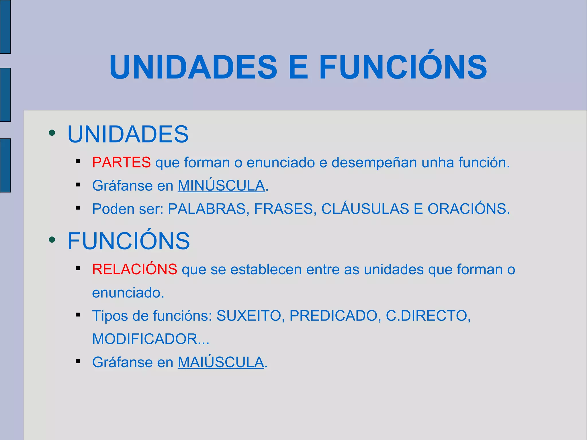 UNIDADES E FUNCIÓNS UNIDADES PARTES  que forman o enunciado e desempeñan unha función. Gráfanse en  MINÚSCULA . Poden ser: PALABRAS, FRASES, CLÁUSULAS E ORACIÓNS. FUNCIÓNS RELACIÓNS  que se establecen entre as unidades que forman o enunciado. Tipos de funcións: SUXEITO, PREDICADO, C.DIRECTO, MODIFICADOR... Gráfanse en  MAIÚSCULA . 
