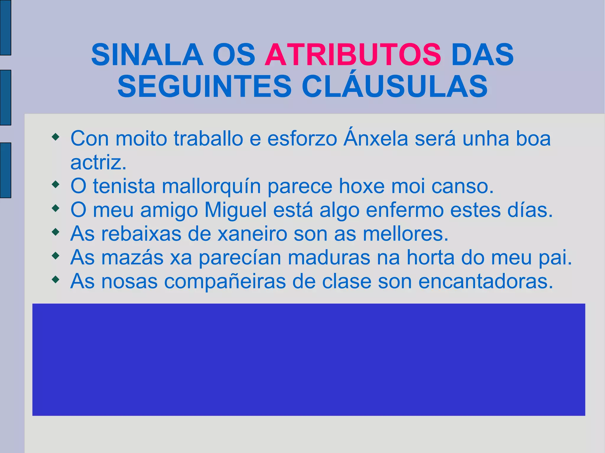 SINALA OS  ATRIBUTOS  DAS SEGUINTES CLÁUSULAS Con moito traballo e esforzo Ánxela será unha boa actriz. O tenista mallorquín parece hoxe moi canso. O meu amigo Miguel está algo enfermo estes días. As rebaixas de xaneiro son as mellores. As mazás xa parecían maduras na horta do meu pai. As nosas compañeiras de clase son encantadoras. XUSTIFICA POR QUE SON ATRIBUTOS Son frases nominais, frases adxectivas ou adxectivos segundo os casos. Concordan co suxeito  e poden substituírse polo pronome O. 