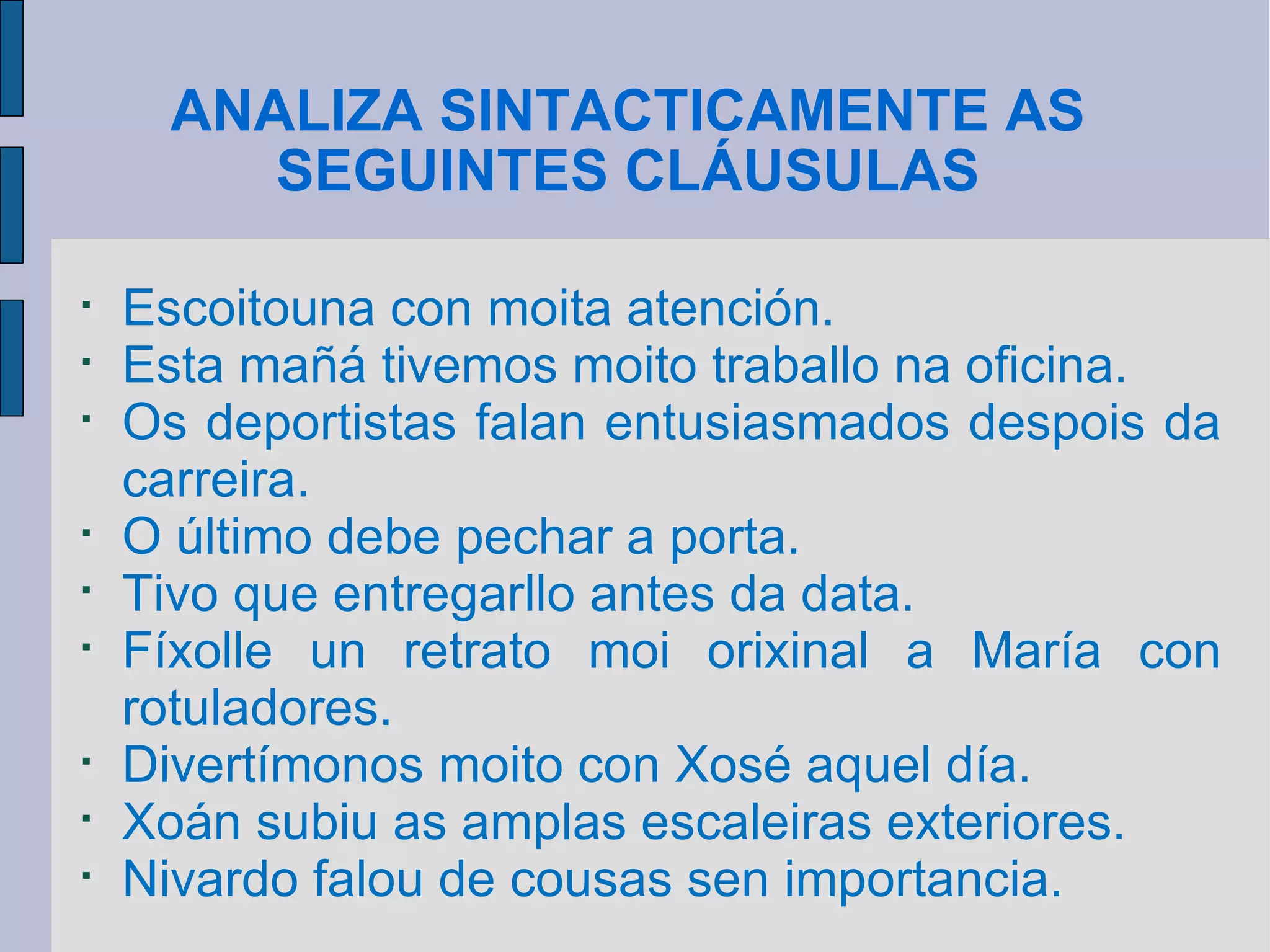 ANALIZA SINTACTICAMENTE AS SEGUINTES CLÁUSULAS Escoitouna con moita atención. Esta mañá tivemos moito traballo na oficina. Os deportistas falan entusiasmados despois da carreira. O último debe pechar a porta. Tivo que entregarllo antes da data. Fíxolle un retrato moi orixinal a María con rotuladores. Divertímonos moito con Xosé aquel día. Xoán subiu as amplas escaleiras exteriores. Nivardo falou de cousas sen importancia. 