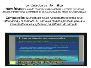       comṕutacion vs informática informática : Conjunto de conocimientos científicos y técnicas que hacen posible el tratamiento automático de la información por medio de ordenadores.   Computación:  es el estudio de los fundamentos teóricos de la información y el cómputo, así como las técnicas prácticas para sus implementaciones y aplicación en sistemas de cómputo   