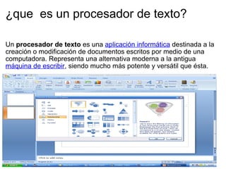 ¿que  es un procesador de texto? Un  procesador de texto  es una  aplicación informática  destinada a la creación o modificación de documentos escritos por medio de una computadora. Representa una alternativa moderna a la antigua  máquina de escribir , siendo mucho más potente y versátil que ésta. 