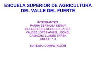 ESCUELA SUPERIOR DE AGRICULTURA
     DEL VALLE DEL FUERTE

             INTEGRANTES:
         PARRA ESPINOZA KENNY
       GUERRERO BOJORQUEZ JACIEL
       VALDEZ LÓPEZ ÁNGEL LEONEL
         CAMACHO LLANES EFREN
               GRUPO: 1-1

         MATERIA: COMPUTACIÓN
 