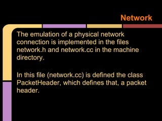 Network
The emulation of a physical network
connection is implemented in the files
network.h and network.cc in the machine
directory.

In this file (network.cc) is defined the class
PacketHeader, which defines that, a packet
header.
 