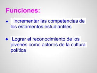 Funciones:
●     Incrementar las competencias de
    los estamentos estudiantiles.

● Lograr el reconocimiento de los
  jóvenes como actores de la cultura
  política
 