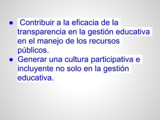 ● Contribuir a la eficacia de la
  transparencia en la gestión educativa
  en el manejo de los recursos
  públicos.
● Generar una cultura participativa e
  incluyente no solo en la gestión
  educativa.
 
