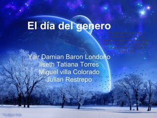 El día del genero

Yair Damian Baron Londoño
    liseth Tatiana Torres
    Miguel villa Colorado
       Julian Restrepo
 