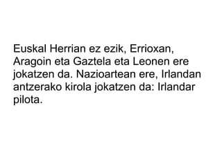 Euskal Herrian ez ezik, Errioxan,
Aragoin eta Gaztela eta Leonen ere
jokatzen da. Nazioartean ere, Irlandan
antzerako kirola jokatzen da: Irlandar
pilota.
 