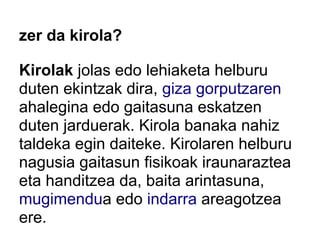 zer da kirola?

Kirolak jolas edo lehiaketa helburu
duten ekintzak dira, giza gorputzaren
ahalegina edo gaitasuna eskatzen
duten jarduerak. Kirola banaka nahiz
taldeka egin daiteke. Kirolaren helburu
nagusia gaitasun fisikoak iraunaraztea
eta handitzea da, baita arintasuna,
mugimendua edo indarra areagotzea
ere.
 