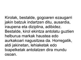 Kirolak, bestalde, gogoaren ezaugarri
jakin batzuk indartzen ditu, ausardia,
iraupena eta diziplina, adibidez.
Bestalde, kirol ekintza antolatu guztien
helburua markak haustea edo
aurkakoari nagusitzea da. Horregatik,
aldi jakinetan, lehiaketak edo
txapelketak antolatzen dira mundu
osoan.
 