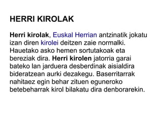 HERRI KIROLAK
Herri kirolak, Euskal Herrian antzinatik jokatu
izan diren kirolei deitzen zaie normalki.
Hauetako asko hemen sortutakoak eta
bereziak dira. Herri kirolen jatorria garai
bateko lan jarduera desberdinak aisialdira
bideratzean aurki dezakegu. Baserritarrak
nahitaez egin behar zituen eguneroko
betebeharrak kirol bilakatu dira denborarekin.
 