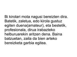 Bi kirolari mota nagusi bereizten dira.
Batetik, zaletua, edo kirola gustuz
egiten duena(amateur), eta bestetik,
profesionala, dirua irabazteko
helburuarekin aritzen dena. Baina
batzuetan, zaila da bien arteko
bereizketa garbia egitea.
 