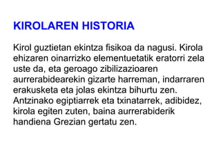 KIROLAREN HISTORIA
Kirol guztietan ekintza fisikoa da nagusi. Kirola
ehizaren oinarrizko elementuetatik eratorri zela
uste da, eta geroago zibilizazioaren
aurrerabidearekin gizarte harreman, indarraren
erakusketa eta jolas ekintza bihurtu zen.
Antzinako egiptiarrek eta txinatarrek, adibidez,
kirola egiten zuten, baina aurrerabiderik
handiena Grezian gertatu zen.
 
