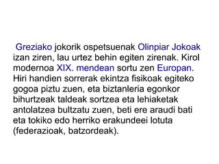 Greziako jokorik ospetsuenak Olinpiar Jokoak
izan ziren, lau urtez behin egiten zirenak. Kirol
modernoa XIX. mendean sortu zen Europan.
Hiri handien sorrerak ekintza fisikoak egiteko
gogoa piztu zuen, eta biztanleria egonkor
bihurtzeak taldeak sortzea eta lehiaketak
antolatzea bultzatu zuen, beti ere araudi bati
eta tokiko edo herriko erakundeei lotuta
(federazioak, batzordeak).
 