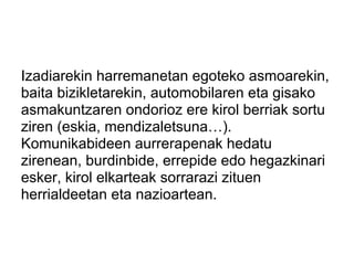 Izadiarekin harremanetan egoteko asmoarekin,
baita bizikletarekin, automobilaren eta gisako
asmakuntzaren ondorioz ere kirol berriak sortu
ziren (eskia, mendizaletsuna…).
Komunikabideen aurrerapenak hedatu
zirenean, burdinbide, errepide edo hegazkinari
esker, kirol elkarteak sorrarazi zituen
herrialdeetan eta nazioartean.
 