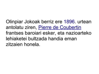 Olinpiar Jokoak berriz ere 1896. urtean
antolatu ziren, Pierre de Coubertin
frantses baroiari esker, eta nazioarteko
lehiaketei bultzada handia eman
zitzaien honela.
 