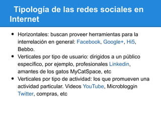 Tipología de las redes sociales en
Internet
•   Horizontales: buscan proveer herramientas para la
    interrelación en general: Facebook, Google+, Hi5,
    Bebbo.
•   Verticales por tipo de usuario: dirigidos a un público
    específico, por ejemplo, profesionales Linkedin,
    amantes de los gatos MyCatSpace, etc
•   Verticales por tipo de actividad: los que promueven una
    actividad particular. Videos YouTube, Microbloggin
    Twitter, compras, etc
 