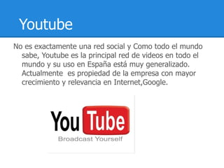 Youtube
No es exactamente una red social y Como todo el mundo
  sabe, Youtube es la principal red de videos en todo el
  mundo y su uso en España está muy generalizado.
  Actualmente es propiedad de la empresa con mayor
  crecimiento y relevancia en Internet,Google.
 