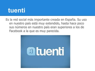 tuenti
Es la red social más importante creada en España. Su uso
  en nuestro país está muy extendido, hasta hace poco
  sus números en nuestro país eran superiores a los de
  Facebook a la que es muy parecida.
 