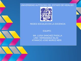 UNIVERSIDAD AUTÓNOMA DEL ESTADO DE HIDALGO




       REDES SOCIALES EN LA DOCENCIA


                 EQUIPO:

         MA. LUISA SANCHEZ PADILLA
         LINO HERNANDEZ ISLAS
        ATANACIO JOSE MUÑOZ NERI
 