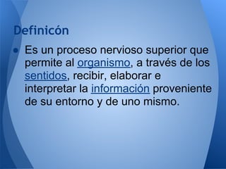 Definicón
● Es un proceso nervioso superior que
permite al organismo, a través de los
sentidos, recibir, elaborar e
interpretar la información proveniente
de su entorno y de uno mismo.