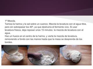 1º Mezcla.
Tamiza la harina y la sal sobre un cuenco. Mezcla la levadura con el agua tibia,
pero sin sobrepasar los 40º, ya que destruiría el fermento vivo. Si usar
levadura fresca, deja reposar unos 15 minutos la mezcla de levadura con el
agua.
Haz un hueco en el centro de la harina, y vierte la mezcla de levadura,
removiendo a fondo con las manos hasta que la masa se desprenda de los
bordes.
 