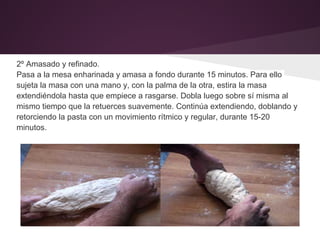 2º Amasado y refinado.
Pasa a la mesa enharinada y amasa a fondo durante 15 minutos. Para ello
sujeta la masa con una mano y, con la palma de la otra, estira la masa
extendiéndola hasta que empiece a rasgarse. Dobla luego sobre sí misma al
mismo tiempo que la retuerces suavemente. Continúa extendiendo, doblando y
retorciendo la pasta con un movimiento rítmico y regular, durante 15-20
minutos.
 