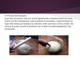 3º Primera fermentación.
Lava bien el cuenco, unta con aceite ligeramente e introduce dentro la masa.
Cubre con film transparente, para mantener la humedad, y deja fermentar en
lugar tibio hasta que duplique su volumen, entre una hora o hora y media. Se
conoce el punto cuando al presionar con el dedo la huella desaparece muy
lentamente.
 