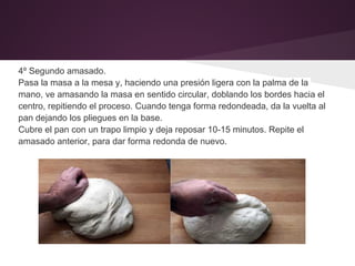4º Segundo amasado.
Pasa la masa a la mesa y, haciendo una presión ligera con la palma de la
mano, ve amasando la masa en sentido circular, doblando los bordes hacia el
centro, repitiendo el proceso. Cuando tenga forma redondeada, da la vuelta al
pan dejando los pliegues en la base.
Cubre el pan con un trapo limpio y deja reposar 10-15 minutos. Repite el
amasado anterior, para dar forma redonda de nuevo.
 