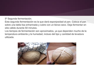 5º Segunda fermentación.
Esta segunda fermentación es la que dará esponjosidad al pan. Coloca el pan
sobre una tabla lisa enharinada y cubre con un lienzo seco. Deja fermentar en
sitio cálido durante 50 minutos.
Los tiempos de fermentación son aproximados, ya que dependen mucho de la
temperatura ambiente y la humedad, incluso del tipo y cantidad de levadura
utilizada.
 
