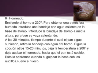 6º Horneado.
Enciende al horno a 230º. Para obtener una atmósfera
húmeda introduce una bandeja con agua caliente en la
base del horno. Introduce la bandeja del horno a media
altura, para que se vaya calentando.
A los 20 minutos, tiempo durante el cual el pan sigue
subiendo, retira la bandeja con agua del horno. Sigue la
cocción otros 15-20 minutos, baja la temperatura a 200º y
deja acabar el horneado, hasta que el pan esté cocido.
Esto lo sabremos cuando al golpear la base con los
nudillos suene a hueco.
 