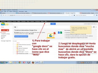 1) Para trabajar
con                2) luego se desplegara un venta
"google docs" se   buscamos donde dice "mucho
hace clic en el    mas" se abrirá un un pantalla
icono que dice     buscamos donde dice "Docs" se
"MÁS"              hace clic, dara la opcion de
                   trabajar gratis.
 