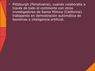 • Pittsburgh (Pensilvania), cuando colaboraba a
  través de todo el continente con otros
  investigadores de Santa Mónica (California)
  trabajando en demostración automática de
  teoremas e inteligencia artificial.
 