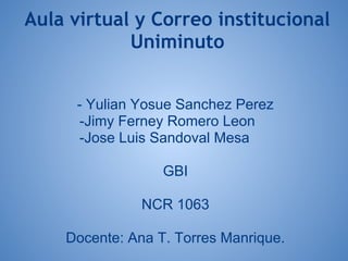 Aula virtual y Correo institucional
            Uniminuto


      - Yulian Yosue Sanchez Perez
      -Jimy Ferney Romero Leon
      -Jose Luis Sandoval Mesa

                  GBI

               NCR 1063

    Docente: Ana T. Torres Manrique.
 