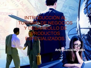 INTRODUCCIÓN AL
TURISMO DE NEGOCIOS
  Y DESARROLLO DE
     PRODUCTOS
   ESPECIALIZADOS.

            Arón García Miranda
 