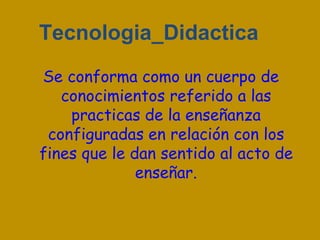 Tecnologia_Didactica
Se conforma como un cuerpo de
   conocimientos referido a las
    practicas de la enseñanza
 configuradas en relación con los
fines que le dan sentido al acto de
              enseñar.
 