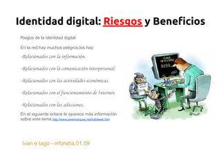 Identidad digital: Riesgos y Beneficios
Riegos de la identidad digital:

En la red hay muchos peligros,los hay:

-Relacionados con la información.

-Relacionados con la comunicación interpersonal.

-Relacionados con las actividades económicas.

-Relacionados con el funcionamiento de Internet.

-Relacionados con las adicciones.
En el siguiente enlace te aparece más información
sobre este tema.http://www.peremarques.net/habilweb.htm




 Ivan e Iago - inforeba.01.09
 