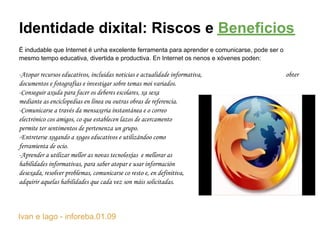 Identidade dixital: Riscos e Beneficios
É indudable que Internet é unha excelente ferramenta para aprender e comunicarse, pode ser o
mesmo tempo educativa, divertida e productiva. En Internet os nenos e xóvenes poden:

-Atopar recursos educativos, incluidas noticias e actualidade informativa,                     obter
documentos e fotografías e investigar sobre temas moi variados.
-Conseguir axuda para facer os deberes escolares, xa sexa
mediante as enciclopedias en línea ou outras obras de referencia.
-Comunicarse a través da mensaxeria instantánea e o correo
electrónico cos amigos, co que establecen lazos de acercamento                           y les
permite ter sentimentos de pertenenza un grupo.
-Entreterse xogando a xogos educativos e utilizándoo como
ferramienta de ocio.
-Aprender a utilizar mellor as novas tecnoloxías e mellorar as
habilidades informativas, para saber atopar e usar información
desexada, resolver problemas, comunicarse co resto e, en definitiva,
adquirir aquelas habilidades que cada vez son máis solicitadas.



Ivan e Iago - inforeba.01.09
 