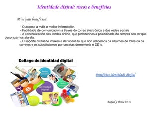Identidade dixital: riscos e beneficios

        Principais beneficios:
          - O acceso a máis e mellor información.
          - Facilidade de comunicación a través do correo electrónico e das redes sociais.
          - A xeneralización das tendas online, que permitennos a posibilidade da compra sen ter que
desprazarnos ata ela.
          - O soporte dixital de imaxes e de videos fai que non utilicemos os albumes de fotos ou os
         carretes e os substituiamos por tarxetas de memoria e CD´s.




                                                                beneficios identidade dixital




                                                                        Raquel y Denia 01.10
 