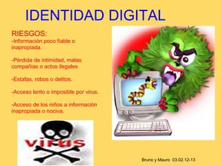 IDENTIDAD DIGITAL
RIESGOS:
-Información poco fiable o
inapropiada.

-Pérdida de intimidad, malas
compañias o actos ilegales

-Estafas, robos o delitos.

-Acceso lento o imposible por virus.

-Acceso de los niños a información
inapropiada o nociva.




                                       Bruno y Mauro 03.02.12-13
 